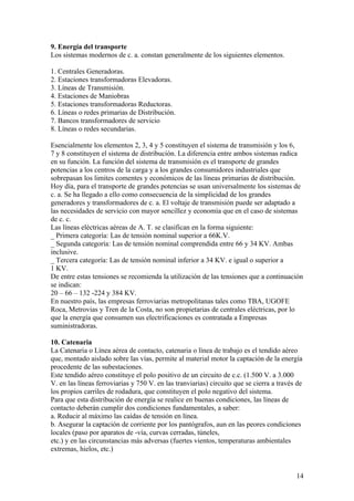 9. Energía del transporte
Los sistemas modernos de c. a. constan generalmente de los siguientes elementos.

1. Centrales Generadoras.
2. Estaciones transformadoras Elevadoras.
3. Líneas de Transmisión.
4. Estaciones de Maniobras
5. Estaciones transformadoras Reductoras.
6. Líneas o redes primarias de Distribución.
7. Bancos transformadores de servicio
8. Líneas o redes secundarias.

Esencialmente los elementos 2, 3, 4 y 5 constituyen el sistema de transmisión y los 6,
7 y 8 constituyen el sistema de distribución. La diferencia entre ambos sistemas radica
en su función. La función del sistema de transmisión es el transporte de grandes
potencias a los centros de la carga y a los grandes consumidores industriales que
sobrepasan los limites comentes y económicos de las líneas primarias de distribución.
Hoy día, para el transporte de grandes potencias se usan universalmente los sistemas de
c. a. Se ha llegado a ello como consecuencia de la simplicidad de los grandes
generadores y transformadores de c. a. El voltaje de transmisión puede ser adaptado a
las necesidades de servicio con mayor sencillez y economía que en el caso de sistemas
de c. c.
Las líneas eléctricas aéreas de A. T. se clasifican en la forma siguiente:
_ Primera categoría: Las de tensión nominal superior a 66K.V.
_ Segunda categoría: Las de tensión nominal comprendida entre 66 y 34 KV. Ambas
inclusive.
_ Tercera categoría: Las de tensión nominal inferior a 34 KV. e igual o superior a
1 KV.
De entre estas tensiones se recomienda la utilización de las tensiones que a continuación
se indican:
20 – 66 – 132 -224 y 384 KV.
En nuestro país, las empresas ferroviarias metropolitanas tales como TBA, UGOFE
Roca, Metrovias y Tren de la Costa, no son propietarias de centrales eléctricas, por lo
que la energía que consumen sus electrificaciones es contratada a Empresas
suministradoras.

10. Catenaria
La Catenaria o Línea aérea de contacto, catenaria o línea de trabajo es el tendido aéreo
que, montado aislado sobre las vías, permite al material motor la captación de la energía
procedente de las subestaciones.
Este tendido aéreo constituye el polo positivo de un circuito de c.c. (1.500 V. a 3.000
V. en las líneas ferroviarias y 750 V. en las tranviarias) circuito que se cierra a través de
los propios carriles de rodadura, que constituyen el polo negativo del sistema.
Para que esta distribución de energía se realice en buenas condiciones, las líneas de
contacto deberán cumplir dos condiciones fundamentales, a saber:
a. Reducir al máximo las caídas de tensión en línea.
b. Asegurar la captación de corriente por los pantógrafos, aun en las peores condiciones
locales (paso por aparatos de -vía, curvas cerradas, túneles,
etc.) y en las circunstancias más adversas (fuertes vientos, temperaturas ambientales
extremas, hielos, etc.)


                                                                                          14
 