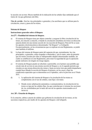 la sección con un tren. Dícese también de la indicación de las señales fijas señalando que el
tramo de vía que gobiernan está libre.

Vías de corrida.- Son las vías principales o generales y las auxiliares que se utilizan para la
circulación, cruces y pasos de los trenes.


Sistema de bloqueo
Instrucciones generales sobre el bloqueo
Art.27º.- Finalidad del sistema de bloqueo.
a)     El sistema de bloqueo tiene por objeto controlar y asegurar la libre circulación de los
       trenes, de estación a estación, evitando la circulación simultánea de trenes en dirección
       opuesta dentro de una misma sección de vía (sección de bloqueo). Para tal fin se usan
       los aparatos electromecánicos denominados "de bloqueo" y el telégrafo.
       Excepcionalmente, en las circunstancias que se explican en este Reglamento, se podrá
       usar también el teléfono.
b)     La base del sistema de bloqueo parte del supuesto de que, normalmente, las vías
       principales, o generales, están ocupadas u obstruidas y, por lo tanto, antes de permitir
       que los trenes circulen por ellas es indispensable adoptar determinadas medidas, las
       cuales se establecen en este Reglamento, para tener la seguridad de que la operación
       puede realizarse sin ningún sin riesgo alguno.
c)     El sistema de bloqueo puede ser absoluto o permisible; en el primer caso prohíbe que
       circule más de un tren en una misma sección de bloqueo y en el segundo permite que
       circulen en una misma dirección dos trenes y hasta un tercer tren que podrá despacharse
       cuando haya librado la sección de bloqueo el primero, en los casos y bajo las
       condiciones especiales que se determinen en el Apéndice, salvo lo previsto en el Título
       XVI.
d)        1. La aplicación del sistema de bloqueo a la circulación de los trenes se
             complementa con el uso de señales, sean fijas o de mano.

          2. Donde existe señalización automática o semiautomática, la circulación de los
             trenes se rige por las señales fijas, las que controlan por si mismas las secciones
             de vía, eximiéndose por lo tanto del uso de los aparatos mencionados en el
             inciso a).
Art. 28º.- Estación de bloqueo.

Es la estación, cabina o puesto de señales que gobierna la circulación de los trenes, en las
secciones respectivas, por medio de los aparatos de bloqueo o del telégrafo.




                                                                                               3
 