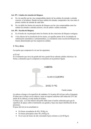 Art. 29º.- Límites de estación de bloqueo.
a)      En vía sencilla son las vías comprendidas dentro de las señales de entrada o entrada
        exterior, si la hubiere. Donde no haya señales de entrada, comprende a las vías entre el
        primer cambio de entrada de cada lado.
b)      En vía doble los límites de estación de bloqueo son las vías comprendidas entre las
        señales de entrada o entrada exterior y las de salida o salida avanzada.
Art. 30º.- Sección de bloqueo.
a)      Es el trecho de vía principal entre los límites de dos estaciones de bloqueo contiguas.
b)      A los efectos de la circulación de los trenes, en aquellas partes de la vía dotadas de
        señalización automática o semiautomática, se consideran como sección de bloqueo los
        tramos determinados por las respectivas señales.

     2. Vía y obras

     Las partes que componen la vía son las siguientes:

     a) El riel
     Es el elemento que sirve de guiado del tren, puede llevar además señales eléctricas. Su
     forma y elementos que lo componen se muestran en la posterior figura:




                                                                         Fuente: propia.

     La cabeza u hongo es la superficie de rodadura. Es la parte del riel que sufre el desgaste.
     El alma une a la base con la cabeza y tiene un espesor uniforme (del orden del 25% del
     ancho de la cabeza), es más ancha en la base.
     La base o pie, es el ala inferior del perfil; debe tener el ancho suficiente para que la
     superficie de apoyo sobre el durmiente sea grande y haya una mejor distribución de las
     presiones.
     El peso del riel en la actualidad es:

        •   En líneas secundarias de 40 y 50 Kg./m.
        •   En líneas principales entre 50 y 60 Kg./m.
        •   En el caso de trenes de alta velocidad el peso mínimo es de 60 Kg/m.


                                                                                               4
 