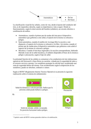 Automáticos                •   De luz
                                                                               •   De brazo

La clasificación visual de las señales, como de vías, desde el puesto del conductor del
tren, es de izquierda a derecha, según su importancia y ruta a seguir. Desde su
funcionamiento, según la intervención del hombre (señalero), un circuito eléctrico o
combinación de ambos.

       •   Automáticas, cuando el primer par de ruedas del tren pisa el dispositivo
           automático que gobierna a esta señal, el aspecto de la misma se colocará a
           peligro.
       •   Semi-automática, cuando el cambio de vía tenga libre la sección y este
           dispuesto, el aspecto de la misma se colocará a vía libre. Así mismo, cuando el
           primer par de ruedas pisa el dispositivo automático que gobierna a esta señal el
           aspecto de la misma se colocará a peligro.
       •   Mecánica. Cuando el tren haya ingresado a la sección correspondiente, habiendo
           liberado el pie de la señal mecánica, el señalero dispondrá el brazo de la misma a
           peligro o precaución, según el tipo de señal.

La principal función de las señales es comunicar a los conductores de tren indicaciones
operativas del ferrocarril o línea férrea en cuestión, velando por la seguridad de todos y
el correcto servicio a prestar. Los semáforos protegen la cola del tren, recubriendo una
zona de seguridad detrás del mismo. Este recubrimiento según la disposición de los
semáforos, puede ser absoluto, ordinario o entero.

Según el RITO3 (Reglamento Interno Técnico Operativo) se presenta la siguiente
explicación sobre el sistema de señalamiento:




      Señal de distancia o cola de pescado. Indica que la
           próxima señal puede hallarse a peligro.                            Precaución

B)




               Señal de entrada, salida o avanzada.                             Peligro
              En posición horizontal indica peligro.


3
    Capitulo cuarto del RITO: normas generales relativas a la señalización.


                                                                                              7
 