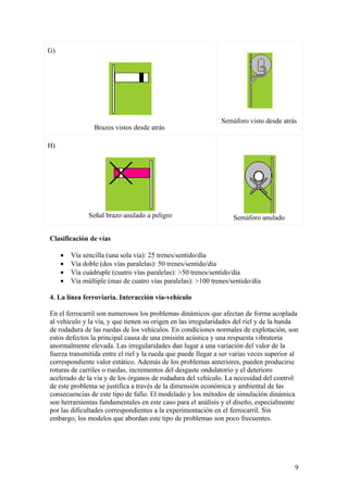 G)




                                                              Semáforo visto desde atrás
                 Brazos vistos desde atrás

H)




               Señal brazo anulado a peligro                       Semáforo anulado

Clasificación de vías

     •   Vía sencilla (una sola vía): 25 trenes/sentido/día
     •   Vía doble (dos vías paralelas): 50 trenes/sentido/día
     •   Vía cuádruple (cuatro vías paralelas): >50 trenes/sentido/día
     •   Vía múltiple (mas de cuatro vías paralelas): >100 trenes/sentido/día

4. La línea ferroviaria. Interacción vía-vehículo

En el ferrocarril son numerosos los problemas dinámicos que afectan de forma acoplada
al vehículo y la vía, y que tienen su origen en las irregularidades del riel y de la banda
de rodadura de las ruedas de los vehículos. En condiciones normales de explotación, son
estos defectos la principal causa de una emisión acústica y una respuesta vibratoria
anormalmente elevada. Las irregularidades dan lugar a una variación del valor de la
fuerza transmitida entre el riel y la rueda que puede llegar a ser varias veces superior al
correspondiente valor estático. Además de los problemas anteriores, pueden producirse
roturas de carriles o ruedas, incrementos del desgaste ondulatorio y el deterioro
acelerado de la vía y de los órganos de rodadura del vehículo. La necesidad del control
de este problema se justifica a través de la dimensión económica y ambiental de las
consecuencias de este tipo de fallo. El modelado y los métodos de simulación dinámica
son herramientas fundamentales en este caso para el análisis y el diseño, especialmente
por las dificultades correspondientes a la experimentación en el ferrocarril. Sin
embargo, los modelos que abordan este tipo de problemas son poco frecuentes.




                                                                                         9
 