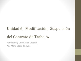 Unidad 6;  Modificación,  Suspensión del Contrato de Trabajo . Formación y Orientación Laboral. Ana María López de Ayala. 