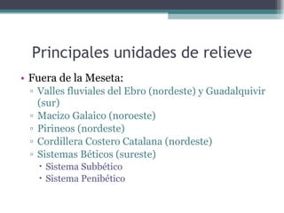 Principales unidades de relieve Fuera de la Meseta: Valles fluviales del Ebro (nordeste) y Guadalquivir (sur) Macizo Galaico (noroeste) Pirineos (nordeste) Cordillera Costero Catalana (nordeste) Sistemas Béticos (sureste) Sistema Subbético Sistema Penibético 