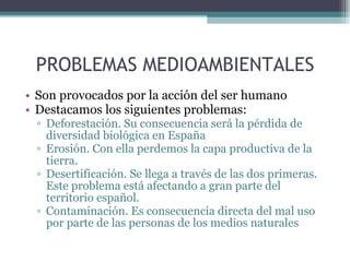 PROBLEMAS MEDIOAMBIENTALES Son provocados por la acción del ser humano Destacamos los siguientes problemas: Deforestación. Su consecuencia será la pérdida de diversidad biológica en España Erosión. Con ella perdemos la capa productiva de la tierra. Desertificación. Se llega a través de las dos primeras.  Este problema está afectando a gran parte del territorio español. Contaminación. Es consecuencia directa del mal uso por parte de las personas de los medios naturales 