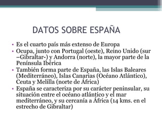DATOS SOBRE ESPAÑA Es el cuarto país más extenso de Europa Ocupa, junto con Portugal (oeste), Reino Unido (sur –Gibraltar-) y Andorra (norte), la mayor parte de la Península Ibérica También forma parte de España, las Islas Baleares (Mediterráneo), Islas Canarias (Océano Atlántico), Ceuta y Melilla (norte de África) España se caracteriza por su carácter peninsular, su situación entre el océano atlántico y el mar mediterráneo, y su cercanía a África (14 kms. en el estrecho de Gibraltar) 