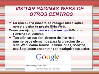 VISITAR PÁGINAS WEBS DE
         OTROS CENTROS
 Es una buena manera de recoger ideas sobre
  como diseñar tu propio Sitio Web.
Como por ejemplo: www.cnice.mec.es //Web de
  Centros Educativos.
 También se pueden obtener de internet
  nuemerosos elementos para la creación de un
  sitio Web, como fondos, animaciones, sonidos,
  ect. Se pueden encontrar con cualquier buscador.
 