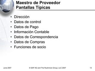 Maestro de Proveedor Pantallas Típicas Dirección Datos de control Datos de Pago Información Contable Datos de Correspondencia Datos de Compras Funciones de socio June 2007 © SAP AG and The Rushmore Group, LLC 2007 
