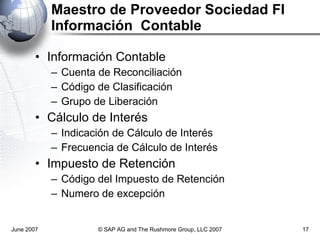 Maestro de Proveedor Sociedad FI Información  Contable Información Contable Cuenta de Reconciliación Código  de Clasificación Grupo de Liberación Cálculo de Interés Indicación de Cálculo de Interés Frecuencia de Cálculo de Interés Impuesto de Retención Código del Impuesto de Retención Numero de excepción June 2007 © SAP AG and The Rushmore Group, LLC 2007 