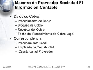 Maestro de Proveedor Sociedad FI  Información Contable  Datos de Cobro Procedimiento de Cobro Bloqueo de Cobro Receptor del Cobro Fecha del Procedimiento de Cobro Legal Correspondencia Procesamiento Local Empleado de Contabilidad Cuenta con el Proveedor June 2007 © SAP AG and The Rushmore Group, LLC 2007 