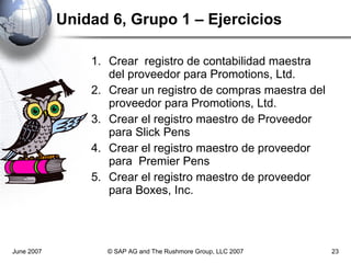Unidad 6, Grupo 1 – Ejercicios Crear  registro de contabilidad maestra  del proveedor para Promotions, Ltd. Crear un registro de compras maestra del proveedor para Promotions, Ltd. Crear el registro maestro de Proveedor para Slick Pens Crear el registro maestro de proveedor para  Premier Pens Crear el registro maestro de proveedor para Boxes, Inc. June 2007 © SAP AG and The Rushmore Group, LLC 2007 