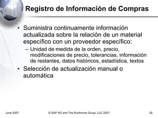 Registro de Información de Compras Suministra continuamente información actualizada sobre la relación de un material específico con un proveedor específico: Unidad de medida de la orden, precio, modificaciones de precio, tolerancias, información de restantes, datos históricos, estadística, textos Selección de actualización manual o automática June 2007 © SAP AG and The Rushmore Group, LLC 2007 