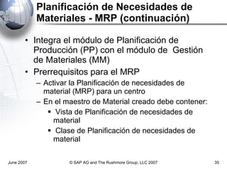 Planificación de Necesidades de Materiales - MRP (continuación) Integra el módulo de Planificación de Producción (PP) con el módulo de  Gestión de Materiales (MM) Prerrequisitos para el MRP Activar la Planificación de necesidades de material (MRP) para un centro En el maestro de Material creado debe contener: Vista de Planificación de necesidades de material Clase de Planificación de necesidades de material June 2007 © SAP AG and The Rushmore Group, LLC 2007 