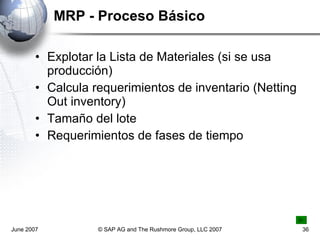 MRP - Proceso Básico Explotar la Lista de Materiales (si se usa producción) Calcula requerimientos de inventario (Netting Out inventory) Tamaño del lote Requerimientos de fases de tiempo June 2007 © SAP AG and The Rushmore Group, LLC 2007 