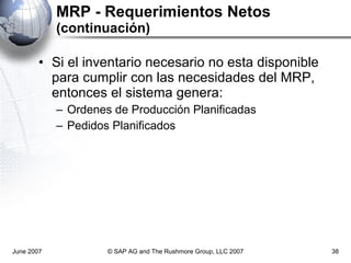 MRP - Requerimientos Netos  (continuación) Si el inventario necesario no esta disponible para cumplir con las necesidades del MRP, entonces el sistema genera: Ordenes de Producción Planificadas Pedidos Planificados June 2007 © SAP AG and The Rushmore Group, LLC 2007 