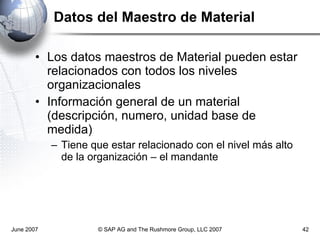 Datos del Maestro de Material Los datos maestros de Material pueden estar relacionados con todos los niveles organizacionales Información general de un material (descripción, numero, unidad base de medida)  Tiene que estar relacionado con el nivel más alto  de la organización – el mandante  June 2007 © SAP AG and The Rushmore Group, LLC 2007 