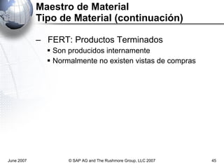 Maestro de Material Tipo de Material (continuación) FERT: Productos Terminados Son producidos internamente Normalmente no existen vistas de compras June 2007 © SAP AG and The Rushmore Group, LLC 2007 