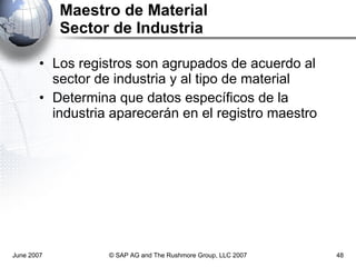 Maestro de Material Sector de Industria Los registros son agrupados de acuerdo al sector de industria y al tipo de material Determina que datos específicos de la industria aparecerán en el registro maestro June 2007 © SAP AG and The Rushmore Group, LLC 2007 