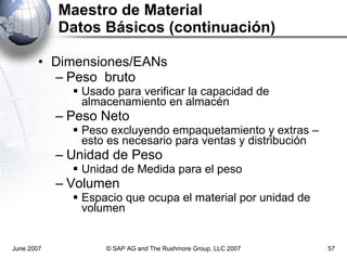Maestro de Material Datos Básicos (continuación) Dimensiones/EANs Peso  bruto Usado para verificar la capacidad de almacenamiento en almacén Peso Neto Peso excluyendo empaquetamiento y extras – esto es necesario para ventas y distribución Unidad de Peso Unidad de Medida para el peso Volumen Espacio que ocupa el material por unidad de volumen June 2007 © SAP AG and The Rushmore Group, LLC 2007 