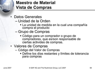 Maestro de Material Vista de Compras Datos Generales Unidad de la Orden La unidad de medida en la cual una compañía compra el producto Grupo de Compras Código para un comprador o grupo de compradores, que es/son responsable de ciertas activides de compras. Valores de Compras Código del Valor de Compras Define los días restantes y límites de tolerancia para compras June 2007 © SAP AG and The Rushmore Group, LLC 2007 