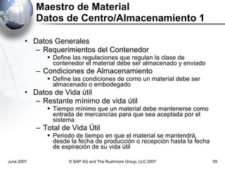 Maestro de Material Datos de Centro/Almacenamiento 1 Datos Generales  Requerimientos del Contenedor Define las regulaciones que regulan la clase de contenedor el material debe ser almacenado y enviado Condiciones de Almacenamiento Define las condiciones de como un material debe ser almacenado o embodegado Datos de Vida útil Restante mínimo de vida útil Tiempo mínimo que un material debe mantenerse como entrada de mercancías para que sea aceptada por el sistema Total de Vida Útil Periodo de tiempo en que el material se mantendrá, desde la fecha de producción o recepción hasta la fecha de expiración de su vida útil June 2007 © SAP AG and The Rushmore Group, LLC 2007 