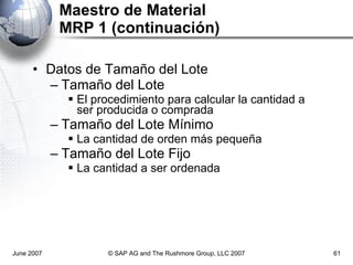 Maestro de Material MRP 1 (continuación) Datos de Tamaño del Lote Tamaño del Lote El procedimiento para calcular la cantidad a ser producida o comprada Tamaño del Lote Mínimo La cantidad de orden más pequeña Tamaño del Lote Fijo La cantidad a ser ordenada June 2007 © SAP AG and The Rushmore Group, LLC 2007 