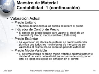 Maestro de Material Contabilidad  1 (continuación) Valoración Actual Precio Unitario Numero de unidades a las cuales se refiere el precio Indicador de Control de Precio El control de precio usado para valorar el stock de un material (Ej. Precio medio variable o Estándar) Precio Estándar La valoración de stocks de material en precios estándar significa que todos los movimientos de mercancías son valorados al mismo precio sobre un periodo extendido Precio Medio Variable El sistema calcula el precio medio variable automáticamente dividiendo el valor del material en la cuenta de stock por el total de todos los stocks de almacén en el centro June 2007 © SAP AG and The Rushmore Group, LLC 2007 