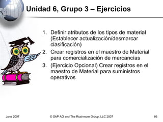 Unidad 6, Grupo 3 – Ejercicios Definir atributos de los tipos de material (Establecer actualización/desmarcar clasificación) Crear registros en el maestro de Material para comercialización de mercancías (Ejercicio Opcional) Crear registros en el maestro de Material para suministros operativos June 2007 © SAP AG and The Rushmore Group, LLC 2007 