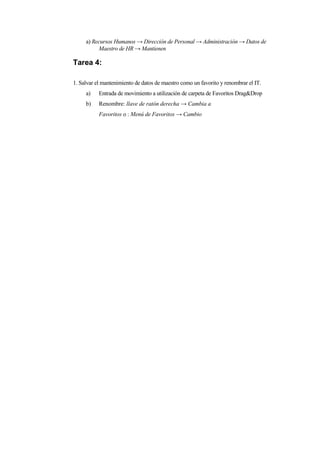 a) Recursos Humanos → Dirección de Personal → Administración → Datos de
          Maestro de HR → Mantienen

Tarea 4:

1. Salvar el mantenimiento de datos de maestro como un favorito y renombrar el IT.
     a)    Entrada de movimiento a utilización de carpeta de Favoritos Drag&Drop
     b)    Renombre: llave de ratón derecha → Cambia a
           Favoritos o : Menú de Favoritos → Cambio
 