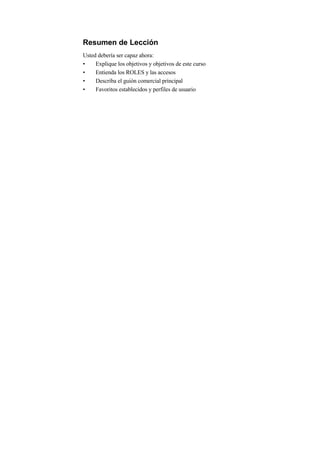 Resumen de Lección
Usted debería ser capaz ahora:
•    Explique los objetivos y objetivos de este curso
•    Entienda los ROLES y las accesos
•    Describa el guión comercial principal
•    Favoritos establecidos y perfiles de usuario
 