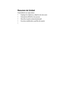Resumen de Unidad
Usted debería ser capaz ahora:
•    Explique los objetivos y objetivos de este curso
•    Entienda los ROLES y las accesos
•    Describa el guión comercial principal
•    Favoritos establecidos y perfiles de usuario
•
 