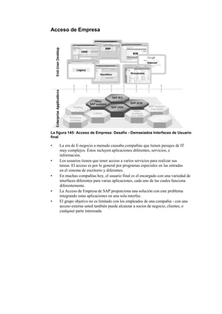 Acceso de Empresa




La figura 145: Acceso de Empresa: Desafío - Demasiados Interfaces de Usuario
final

•   La era de E-negocio a menudo causaba compañías que tienen paisajes de IT
    muy complejos. Éstos incluyen aplicaciones diferentes, servicios, e
    información.
•   Los usuarios tienen que tener acceso a varios servicios para realizar sus
    tareas. El acceso es por lo general por programas especiales en las entradas
    en el sistema de escritorio y diferentes.
•   En muchas compañías hoy, el usuario final es el encargado con una variedad de
    interfaces diferentes para varias aplicaciones, cada uno de las cuales funciona
    diferentemente.
•   La Acceso de Empresa de SAP proporciona una solución con este problema
    integrando estas aplicaciones en una sola interfaz.
•   El grupo objetivo no es limitado con los empleados de una compañía - con una
    acceso externa usted también puede alcanzar a socios de negocio, clientes, o
    cualquier parte interesada.
 