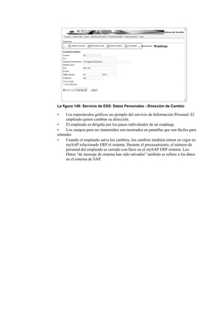 La figura 148: Servicio de ESS: Datos Personales - Dirección de Cambio

•    Los espectáculos gráficos un ejemplo del servicio de Información Personal. El
     empleado quiere cambiar su dirección.
•    El empleado es dirigido por los pasos individuales de un roadmap.
•    Los campos para ser mantenidos son mostrados en pantallas que son fáciles para
entender.
•    Cuando el empleado salva los cambios, los cambios también entran en vigor en
     mySAP relacionado ERP el sistema. Durante el procesamiento, el número de
     personal del empleado es cerrado con llave en el mySAP ERP sistema. Los
     Datos “de mensaje de sistema han sido salvados” también se refiere a los datos
     en el sistema de SAP.
 