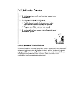 Perfil de Usuario y Favoritos




La figura 149: Perfil de Usuario y Favoritos

Estableciendo perfiles de usuario, los valores como la agrupación de país de personal
pueden ser predefinidos en la Personalización. Usted también puede tener un control
de programa diferenciado si usted entra en un grupo de usuario (ver las unidades en
infotypes y acciones). Estableciendo a favoritos, usted puede tener acceso a
transacciones con frecuencia usadas rápidamente.
 