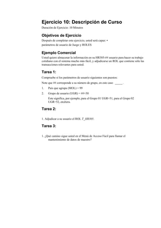 Ejercicio 10: Descripción de Curso
Duración de Ejercicio: 10 Minutos

Objetivos de Ejercicio
Después de completar este ejercicio, usted será capaz: •
parámetros de usuario de Juego y ROLES

Ejemplo Comercial
Usted quiere almacenar la información en su HR305-## usuario para hacer su trabajo
cotidiano con el sistema mucho más fácil, y adjudicarse un ROL que contiene sólo las
transacciones relevantes para usted.

Tarea 1:
Compruebe si los parámetros de usuario siguientes son puestos:
Note que ## corresponde a su número de grupo, en este caso _____ .
1.   País que agrupa (MOL) = 99
2.   Grupo de usuario (UGR) = ##+50
     Este significa, por ejemplo, para el Grupo 01 UGR=51, para el Grupo 02
     UGR=52, etcétera.

Tarea 2:

1. Adjudicar a su usuario el ROL T_HR305.

Tarea 3:

1. ¿Qué camino sigue usted en el Menú de Acceso Fácil para llamar el
     mantenimiento de datos de maestro?
 