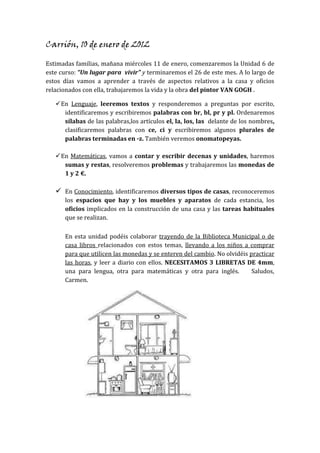 Carrión, 10 de enero de 2012

Estimadas familias, mañana miércoles 11 de enero, comenzaremos la Unidad 6 de
este curso: “Un lugar para vivir” y terminaremos el 26 de este mes. A lo largo de
estos días vamos a aprender a través de aspectos relativos a la casa y oficios
relacionados con ella, trabajaremos la vida y la obra del pintor VAN GOGH .

    En Lenguaje, leeremos textos y responderemos a preguntas por escrito,
      identificaremos y escribiremos palabras con br, bl, pr y pl. Ordenaremos
      sílabas de las palabras,los artículos el, la, los, las delante de los nombres,
      clasificaremos palabras con ce, ci y escribiremos algunos plurales de
      palabras terminadas en -z. También veremos onomatopeyas.

    En Matemáticas, vamos a contar y escribir decenas y unidades, haremos
      sumas y restas, resolveremos problemas y trabajaremos las monedas de
      1 y 2 €.

    En Conocimiento, identificaremos diversos tipos de casas, reconoceremos
      los espacios que hay y los muebles y aparatos de cada estancia, los
      oficios implicados en la construcción de una casa y las tareas habituales
      que se realizan.

      En esta unidad podéis colaborar trayendo de la Biblioteca Municipal o de
      casa libros relacionados con estos temas, llevando a los niños a comprar
      para que utilicen las monedas y se enteren del cambio. No olvidéis practicar
      las horas, y leer a diario con ellos. NECESITAMOS 3 LIBRETAS DE 4mm,
      una para lengua, otra para matemáticas y otra para inglés.          Saludos,
      Carmen.
 