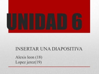 UNIDAD 6
INSERTAR UNA DIAPOSITIVA
Alexis leon (18)
Lopez jerez(19)
 