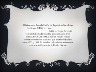 Oficialmente llamada Unión de Repúblicas Socialistas
     Soviéticas (URSS, en ruso:
                              блик tr.: Soyuz Sovétskij
   Sotsialistícheskij Respublik; pronunciación (?·i);
    abreviado СССР, SSSR)5 fue un Estado federal
 constitucionalmente socialista que existió en Eurasia
entre 1922 y 1991. El nombre utilizado informalmente
       entre sus residentes fue la Unión (Soyuz).
 