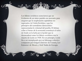 Los líderes soviéticos sostuvieron que un
Gobierno de un único partido era necesario para
asegurar que la «explotación capitalista» no
regresaría a la Unión Soviética y que los
principios del centralismo democrático
representarían la voluntad del pueblo. El debate
sobre el futuro de la economía constituyó el telón
de fondo en la lucha por el poder que se
desencadenó entre los líderes soviéticos tras la
muerte de Lenin en 1924. En un principio, Lenin
iba a ser reemplazado por un liderazgo colectivo
compuesto por Grigori Zinóviev de Ucrania, Lev
Kámenev de Moscú, y Iósif Stalin de Georgia
 