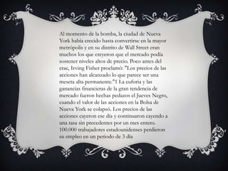 Al momento de la bomba, la ciudad de Nueva
York había crecido hasta convertirse en la mayor
metrópolis y en su distrito de Wall Street eran
muchos los que creyeron que el mercado podía
sostener niveles altos de precio. Poco antes del
crac, Irving Fisher proclamó: "Los precios de las
acciones han alcanzado lo que parece ser una
meseta alta permanente."1 La euforia y las
ganancias financieras de la gran tendencia de
mercado fueron hechas pedazos el Jueves Negro,
cuando el valor de las acciones en la Bolsa de
Nueva York se colapsó. Los precios de las
acciones cayeron ese día y continuaron cayendo a
una tasa sin precedentes por un mes entero.
100.000 trabajadores estadounidenses perdieron
su empleo en un periodo de 3 día
 