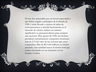 El crac fue antecedido por un boom especulativo
que había surgido a principios de la década de
1920 y había llevado a cientos de miles de
norteamericanos a invertir fuertemente en el
mercado de valores, incluso un número
significativo se prestaron dinero para comprar
más acciones. Para agosto de 1929, los brokers
prestaban rutinariamente a pequeños inversores
más de 2/3 del valor de las acciones que estos
compraban. Más de $8.5 mil millones se habían
prestado, una cantidad mayor al monto total que
estaba circulando en ese momento en los
Estados Unidos
 