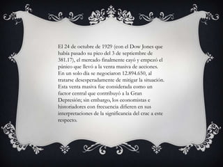 El 24 de octubre de 1929 (con el Dow Jones que
había pasado su pico del 3 de septiembre de
381.17), el mercado finalmente cayó y empezó el
pánico que llevó a la venta masiva de acciones.
En un solo día se negociaron 12.894.650, al
tratarse desesperadamente de mitigar la situación.
Esta venta masiva fue considerada como un
factor central que contribuyó a la Gran
Depresión; sin embargo, los economistas e
historiadores con frecuencia difieren en sus
interpretaciones de la significancia del crac a este
respecto.
 