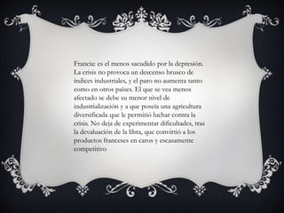 Francia: es el menos sacudido por la depresión.
La crisis no provoca un descenso brusco de
índices industriales, y el paro no aumenta tanto
como en otros países. El que se vea menos
afectado se debe su menor nivel de
industrialización y a que poseía una agricultura
diversificada que le permitió luchar contra la
crisis. No deja de experimentar dificultades, tras
la devaluación de la libra, que convirtió a los
productos franceses en caros y escasamente
competitivo
 