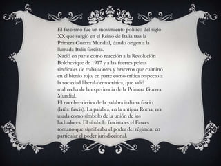 El fascismo fue un movimiento político del siglo
XX que surgió en el Reino de Italia tras la
Primera Guerra Mundial, dando origen a la
llamada Italia fascista.
Nació en parte como reacción a la Revolución
Bolchevique de 1917 y a las fuertes peleas
sindicales de trabajadores y braceros que culminó
en el bienio rojo, en parte como crítica respecto a
la sociedad liberal-democrática, que salió
maltrecha de la experiencia de la Primera Guerra
Mundial.
El nombre deriva de la palabra italiana fascio
(latín: fascis). La palabra, en la antigua Roma, era
usada como símbolo de la unión de los
luchadores. El símbolo fascista es el Fasces
romano que significaba el poder del régimen, en
particular el poder jurisdiccional.
 