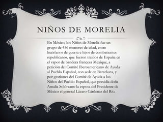 NIÑOS DE MORELIA
 En México, los Niños de Morelia fue un
 grupo de 456 menores de edad, entre
 huérfanos de guerra e hijos de combatientes
 republicanos, que fueron traídos de España en
 el vapor de bandera francesa Mexique, a
 petición del Comité Iberoamericano de Ayuda
 al Pueblo Español, con sede en Barcelona, y
 por gestiones del Comité de Ayuda a los
 Niños del Pueblo Español, que presidía doña
 Amalia Solórzano la esposa del Presidente de
 México el general Lázaro Cárdenas del Río.
 