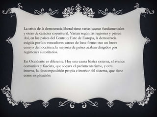 La crisis de la democracia liberal tiene varias causas fundamentales
y otras de carácter coyuntural. Varían según las regiones y países.
Así, en los países del Centro y Este de Europa, la democracia
exigida por los vencedores carece de base firme: tras un breve
ensayo democrático, la mayoría de países acaban dirigidos por
regímenes autoritarios.

En Occidente es diferente. Hay una causa básica externa, el avance
comunista y fascista, que socava el parlamentarismo, y otra
interna, la descomposición propia e interior del sistema, que tiene
como explicación:
 