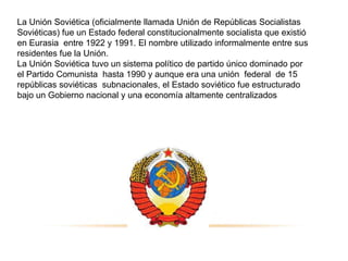 La Unión Soviética (oficialmente llamada Unión de Repúblicas Socialistas
Soviéticas) fue un Estado federal constitucionalmente socialista que existió
  6.2 “SURGIMIENTO DE LA UNION SOVIETICA”
en Eurasia entre 1922 y 1991. El nombre utilizado informalmente entre sus
residentes fue la Unión.
La Unión Soviética tuvo un sistema político de partido único dominado por
el Partido Comunista hasta 1990 y aunque era una unión federal de 15
repúblicas soviéticas subnacionales, el Estado soviético fue estructurado
bajo un Gobierno nacional y una economía altamente centralizados
 