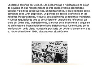 El colapso continuó por un mes. Los economistas e historiadores no están
de acuerdo en qué rol desempeñó el crac en los eventos económicos,
sociales y políticos subsecuentes. En Norteamérica, el crac coincidió con el
comienzo de la Gran Depresión, un periodo de declive económico en las
naciones industrializadas, y llevó al establecimiento de reformas financieras
y nuevas regulaciones que se convirtieron en un punto de referencia. La
crisis del 29 ha sido, probablemente, la mayor crisis económica a la que se
ha enfrentado el intervencionismo como sistema y que fue motivado por la
manipulación de la oferta monetaria, por parte del gobierno americano, tras
su nacionalización en 1914, al abandonar el patrón oro.
 