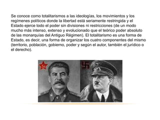 Se conoce como totalitarismos a las ideologías, los movimientos y los
6.4 “los regímenes totalitarios
regímenes políticos donde la libertad está seriamente restringida y el
Estado ejerce todo el poder sin divisiones ni restricciones (de un modo
mucho más intenso, extenso y evolucionado que el teórico poder absoluto
de las monarquías del Antiguo Régimen). El totalitarismo es una forma de
Estado, es decir, una forma de organizar los cuatro componentes del mismo
(territorio, población, gobierno, poder y según el autor, también el jurídico o
el derecho).
 