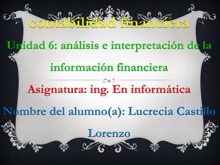 contabilidad financiera
Unidad 6: análisis e interpretación de la
        información financiera
    Asignatura: ing. En informática
Nombre del alumno(a): Lucrecia Castillo
                Lorenzo
 