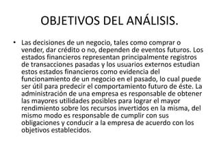 OBJETIVOS DEL ANÁLISIS.
• Las decisiones de un negocio, tales como comprar o
  vender, dar crédito o no, dependen de eventos futuros. Los
  estados financieros representan principalmente registros
  de transacciones pasadas y los usuarios externos estudian
  estos estados financieros como evidencia del
  funcionamiento de un negocio en el pasado, lo cual puede
  ser útil para predecir el comportamiento futuro de éste. La
  administración de una empresa es responsable de obtener
  las mayores utilidades posibles para lograr el mayor
  rendimiento sobre los recursos invertidos en la misma, del
  mismo modo es responsable de cumplir con sus
  obligaciones y conducir a la empresa de acuerdo con los
  objetivos establecidos.
 